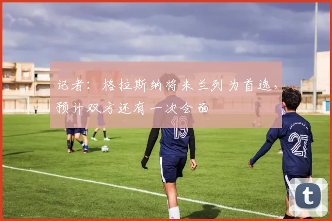 记者:格拉斯纳将米兰列为首选,预计双方还有一次会面