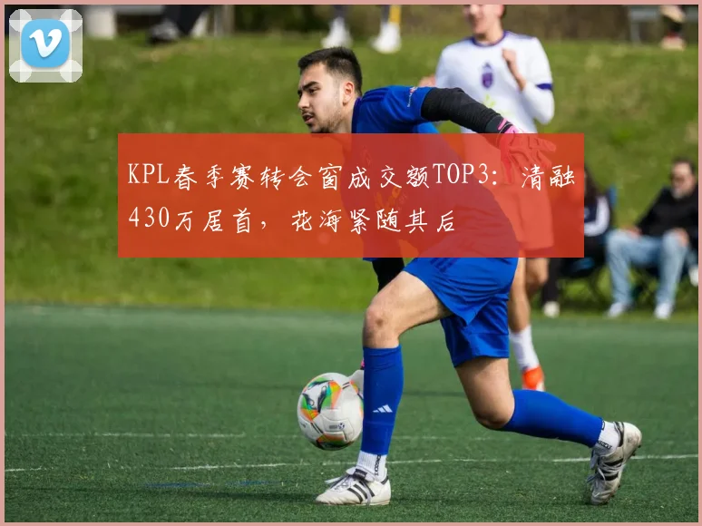 KPL春季赛转会窗成交额TOP3:清融430万居首,花海紧随其后