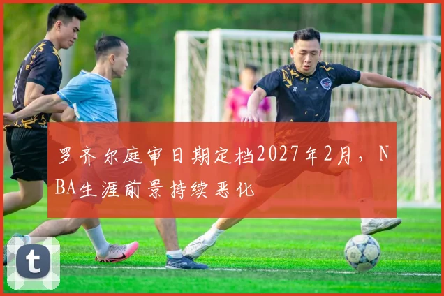 罗齐尔庭审日期定档2027年2月,NBA生涯前景持续恶化