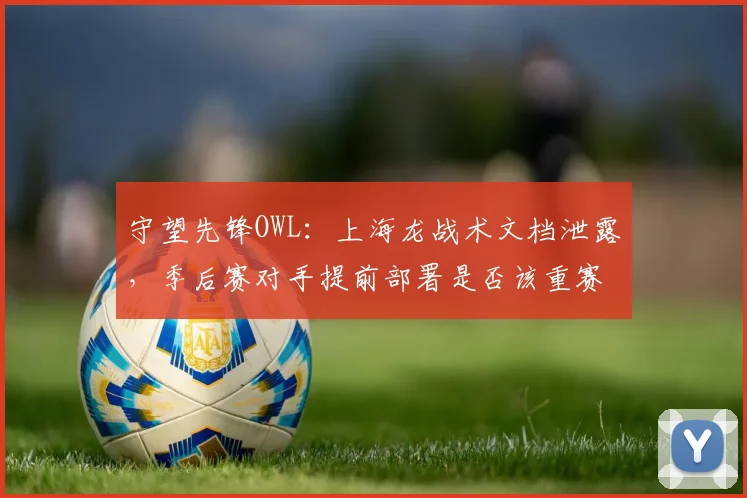 守望先锋OWL:上海龙战术文档泄露,季后赛对手提前部署是否该重赛?