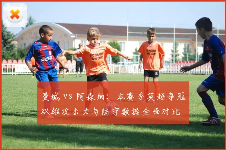 曼城 vs 阿森纳:本赛季英超争冠双雄攻击力与防守数据全面对比